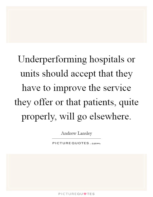 Underperforming hospitals or units should accept that they have to improve the service they offer or that patients, quite properly, will go elsewhere. Picture Quote #1