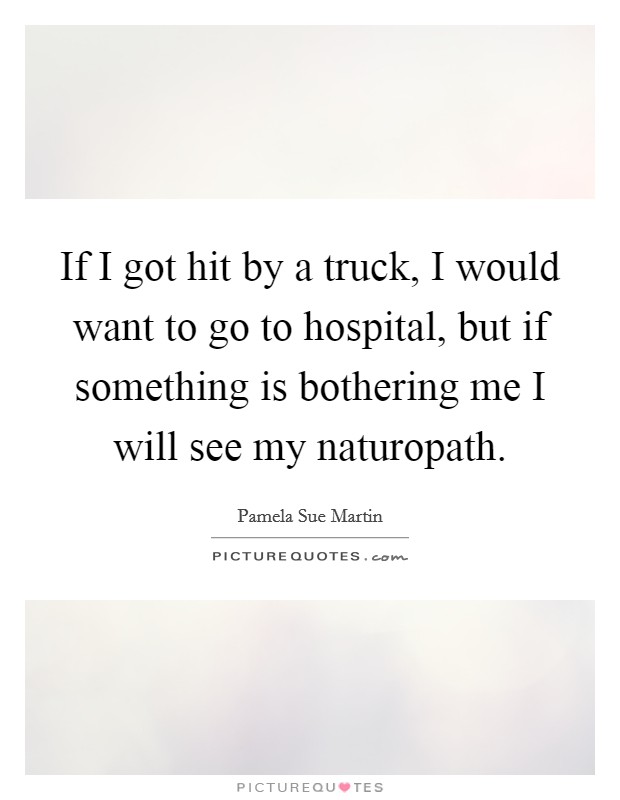 If I got hit by a truck, I would want to go to hospital, but if something is bothering me I will see my naturopath. Picture Quote #1