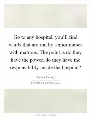 Go to any hospital, you’ll find wards that are run by senior nurses with matrons. The point is do they have the power, do they have the responsibility inside the hospital? Picture Quote #1