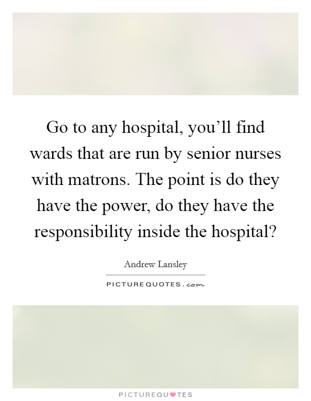 Go to any hospital, you'll find wards that are run by senior nurses with matrons. The point is do they have the power, do they have the responsibility inside the hospital? Picture Quote #1