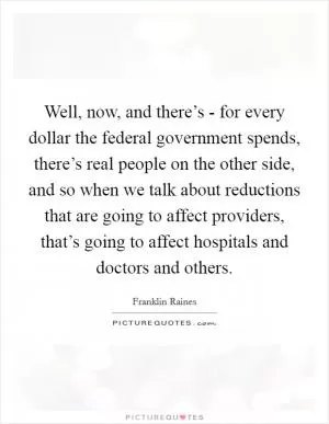 Well, now, and there’s - for every dollar the federal government spends, there’s real people on the other side, and so when we talk about reductions that are going to affect providers, that’s going to affect hospitals and doctors and others Picture Quote #1