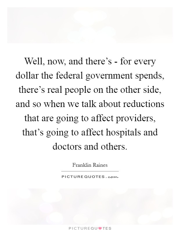 Well, now, and there's - for every dollar the federal government spends, there's real people on the other side, and so when we talk about reductions that are going to affect providers, that's going to affect hospitals and doctors and others. Picture Quote #1