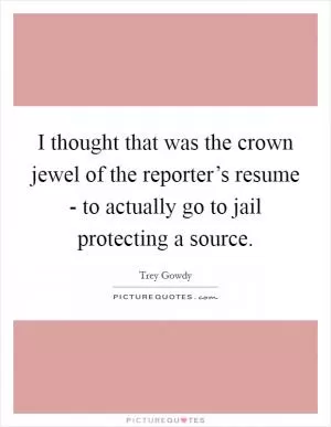 I thought that was the crown jewel of the reporter’s resume - to actually go to jail protecting a source Picture Quote #1