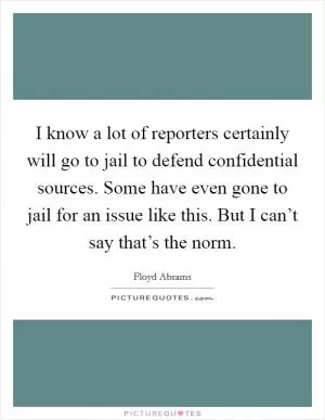 I know a lot of reporters certainly will go to jail to defend confidential sources. Some have even gone to jail for an issue like this. But I can’t say that’s the norm Picture Quote #1