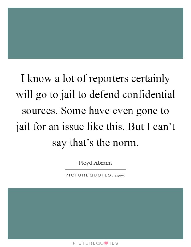 I know a lot of reporters certainly will go to jail to defend confidential sources. Some have even gone to jail for an issue like this. But I can't say that's the norm. Picture Quote #1