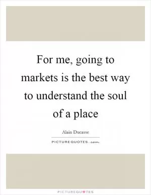 For me, going to markets is the best way to understand the soul of a place Picture Quote #1