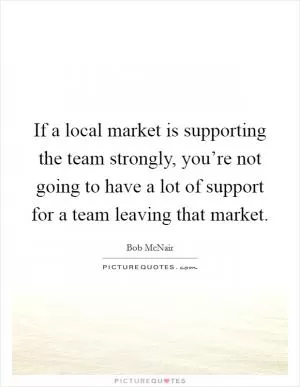 If a local market is supporting the team strongly, you’re not going to have a lot of support for a team leaving that market Picture Quote #1