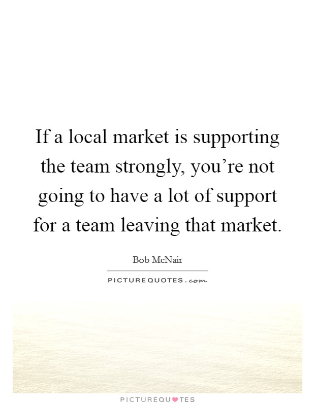 If a local market is supporting the team strongly, you're not going to have a lot of support for a team leaving that market. Picture Quote #1