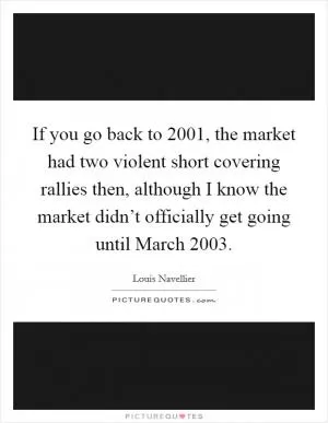 If you go back to 2001, the market had two violent short covering rallies then, although I know the market didn’t officially get going until March 2003 Picture Quote #1