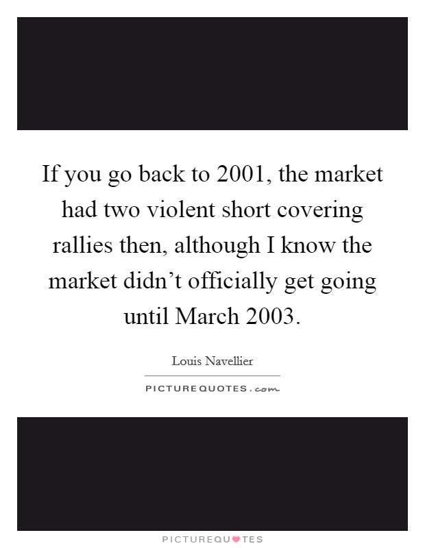 If you go back to 2001, the market had two violent short covering rallies then, although I know the market didn't officially get going until March 2003. Picture Quote #1