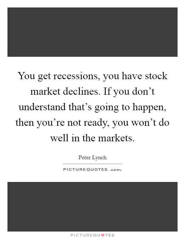 You get recessions, you have stock market declines. If you don't understand that's going to happen, then you're not ready, you won't do well in the markets. Picture Quote #1