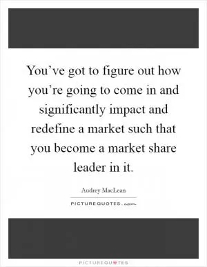 You’ve got to figure out how you’re going to come in and significantly impact and redefine a market such that you become a market share leader in it Picture Quote #1