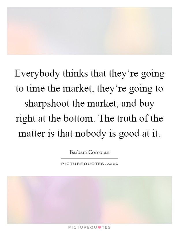 Everybody thinks that they're going to time the market, they're going to sharpshoot the market, and buy right at the bottom. The truth of the matter is that nobody is good at it. Picture Quote #1