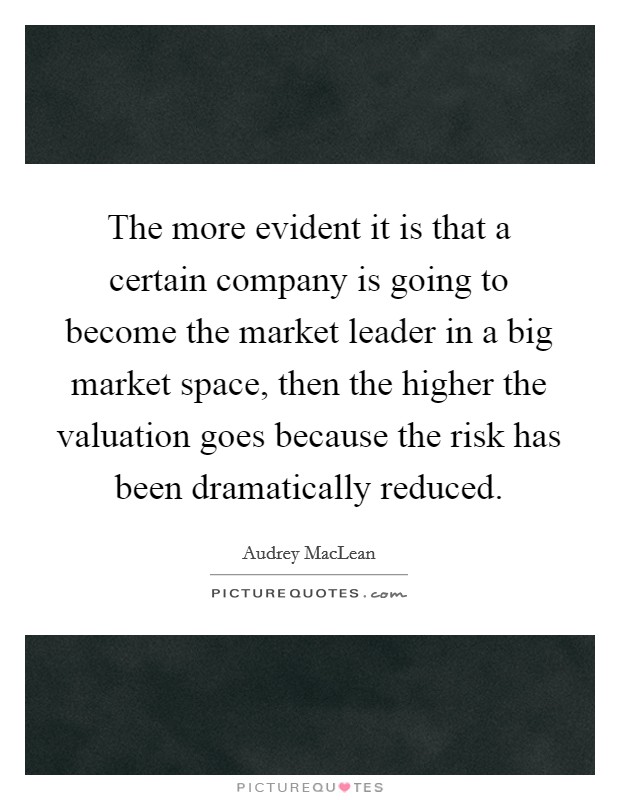 The more evident it is that a certain company is going to become the market leader in a big market space, then the higher the valuation goes because the risk has been dramatically reduced. Picture Quote #1