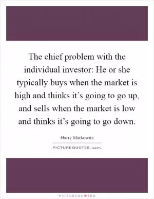 The chief problem with the individual investor: He or she typically buys when the market is high and thinks it’s going to go up, and sells when the market is low and thinks it’s going to go down Picture Quote #1