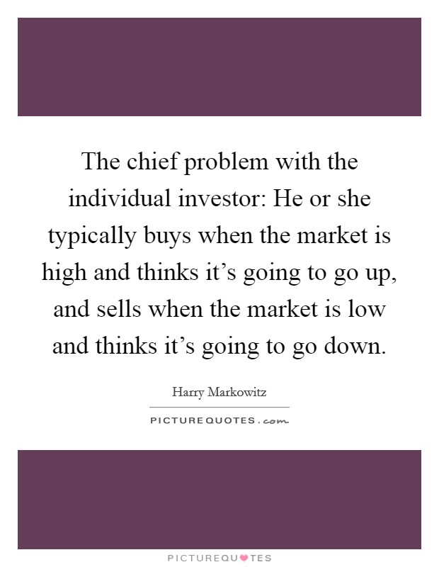 The chief problem with the individual investor: He or she typically buys when the market is high and thinks it's going to go up, and sells when the market is low and thinks it's going to go down. Picture Quote #1