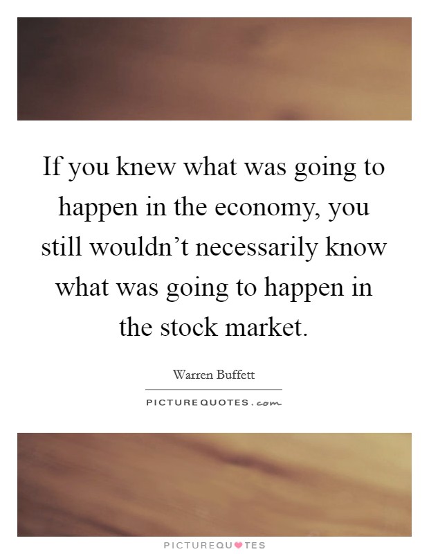 If you knew what was going to happen in the economy, you still wouldn't necessarily know what was going to happen in the stock market. Picture Quote #1