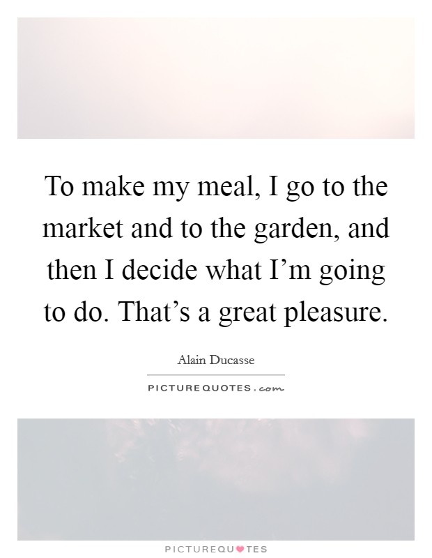 To make my meal, I go to the market and to the garden, and then I decide what I'm going to do. That's a great pleasure. Picture Quote #1