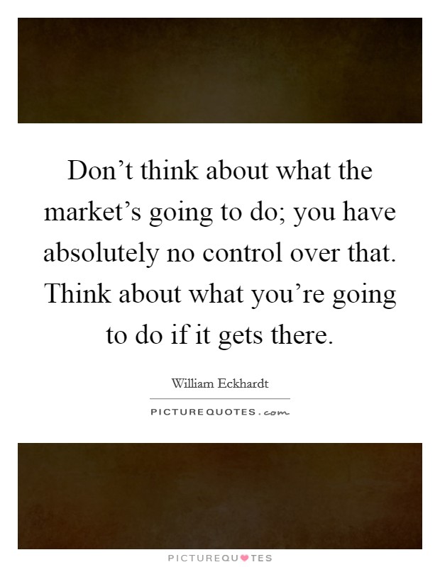 Don't think about what the market's going to do; you have absolutely no control over that. Think about what you're going to do if it gets there. Picture Quote #1