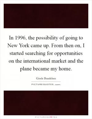 In 1996, the possibility of going to New York came up. From then on, I started searching for opportunities on the international market and the plane became my home Picture Quote #1