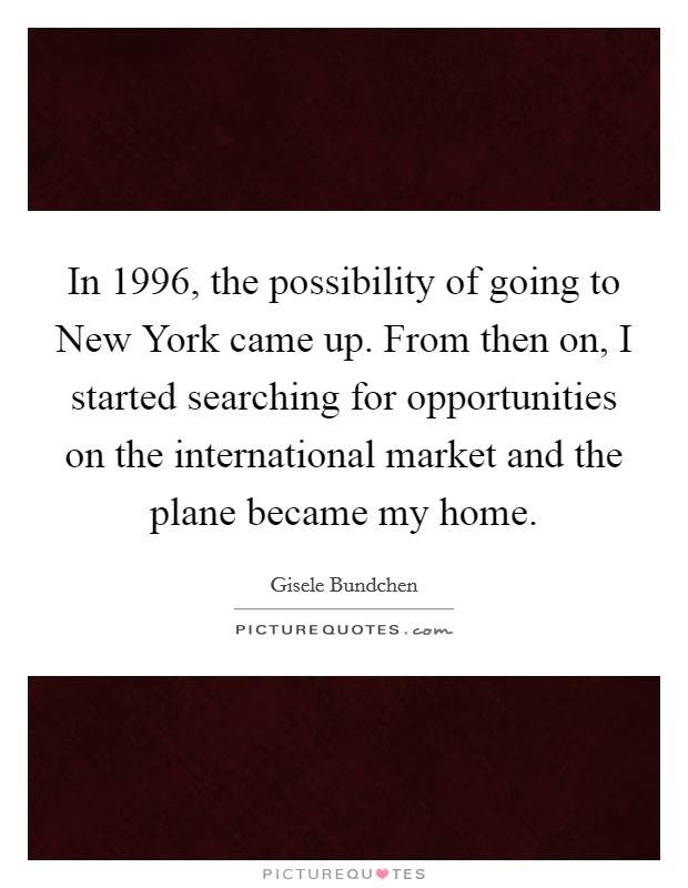 In 1996, the possibility of going to New York came up. From then on, I started searching for opportunities on the international market and the plane became my home. Picture Quote #1