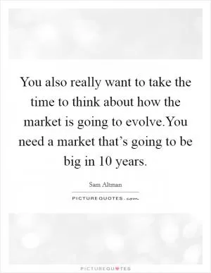 You also really want to take the time to think about how the market is going to evolve.You need a market that’s going to be big in 10 years Picture Quote #1