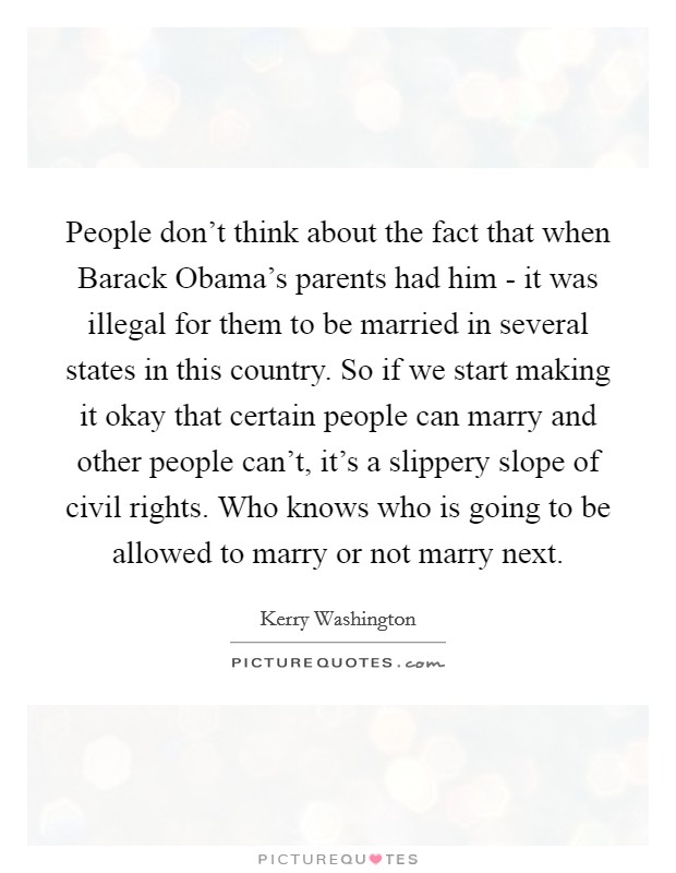 People don't think about the fact that when Barack Obama's parents had him - it was illegal for them to be married in several states in this country. So if we start making it okay that certain people can marry and other people can't, it's a slippery slope of civil rights. Who knows who is going to be allowed to marry or not marry next. Picture Quote #1