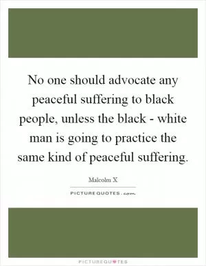 No one should advocate any peaceful suffering to black people, unless the black - white man is going to practice the same kind of peaceful suffering Picture Quote #1