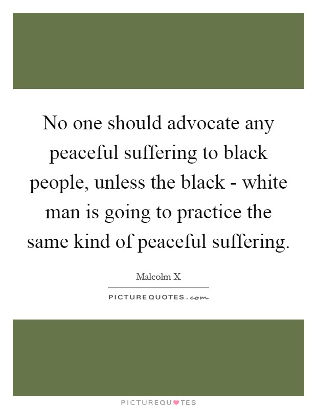 No one should advocate any peaceful suffering to black people, unless the black - white man is going to practice the same kind of peaceful suffering. Picture Quote #1
