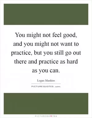 You might not feel good, and you might not want to practice, but you still go out there and practice as hard as you can Picture Quote #1