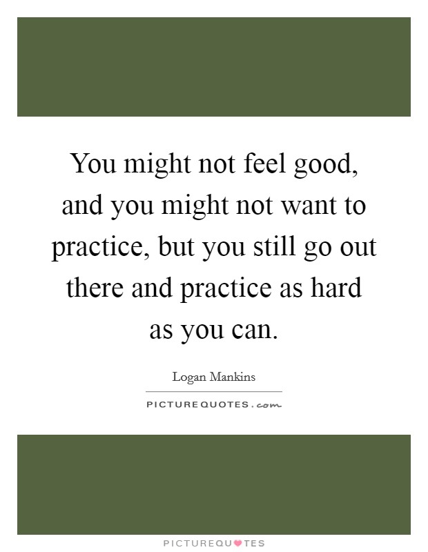You might not feel good, and you might not want to practice, but you still go out there and practice as hard as you can. Picture Quote #1