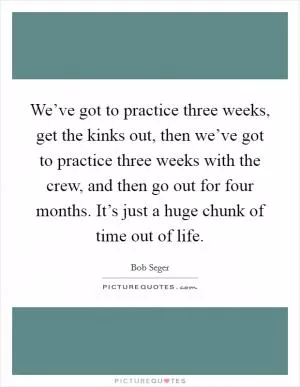 We’ve got to practice three weeks, get the kinks out, then we’ve got to practice three weeks with the crew, and then go out for four months. It’s just a huge chunk of time out of life Picture Quote #1