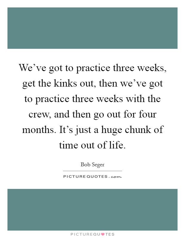 We've got to practice three weeks, get the kinks out, then we've got to practice three weeks with the crew, and then go out for four months. It's just a huge chunk of time out of life. Picture Quote #1