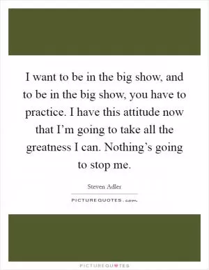I want to be in the big show, and to be in the big show, you have to practice. I have this attitude now that I’m going to take all the greatness I can. Nothing’s going to stop me Picture Quote #1