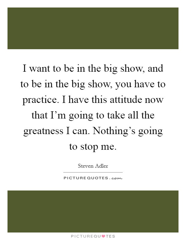 I want to be in the big show, and to be in the big show, you have to practice. I have this attitude now that I'm going to take all the greatness I can. Nothing's going to stop me. Picture Quote #1