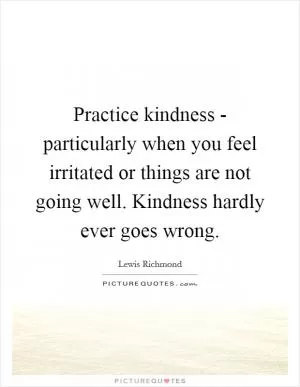 Practice kindness - particularly when you feel irritated or things are not going well. Kindness hardly ever goes wrong Picture Quote #1