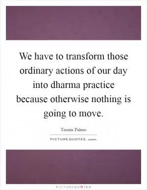We have to transform those ordinary actions of our day into dharma practice because otherwise nothing is going to move Picture Quote #1