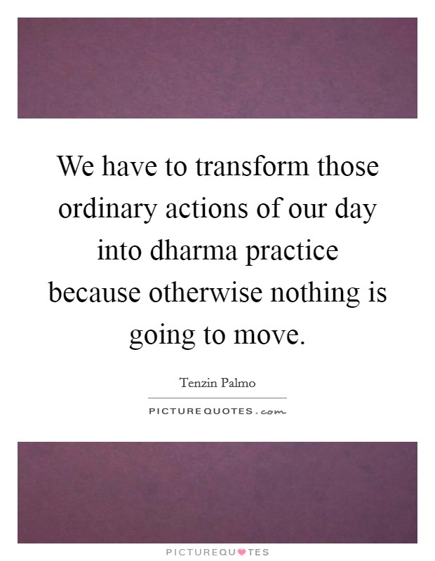 We have to transform those ordinary actions of our day into dharma practice because otherwise nothing is going to move. Picture Quote #1