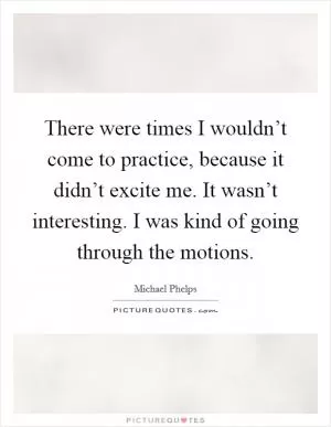 There were times I wouldn’t come to practice, because it didn’t excite me. It wasn’t interesting. I was kind of going through the motions Picture Quote #1
