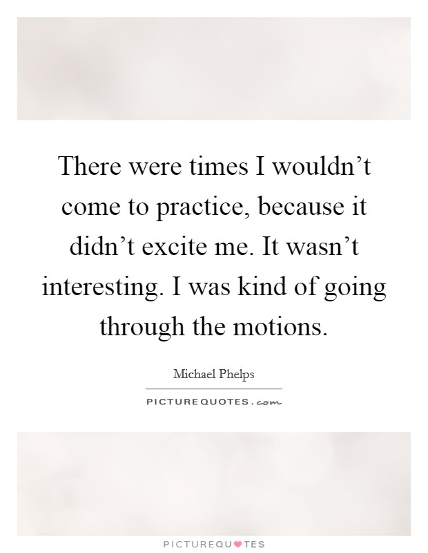 There were times I wouldn't come to practice, because it didn't excite me. It wasn't interesting. I was kind of going through the motions. Picture Quote #1