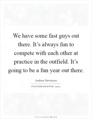 We have some fast guys out there. It’s always fun to compete with each other at practice in the outfield. It’s going to be a fun year out there Picture Quote #1