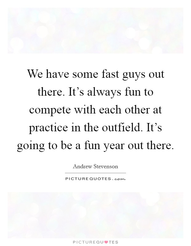 We have some fast guys out there. It's always fun to compete with each other at practice in the outfield. It's going to be a fun year out there. Picture Quote #1