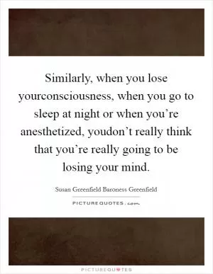 Similarly, when you lose yourconsciousness, when you go to sleep at night or when you’re anesthetized, youdon’t really think that you’re really going to be losing your mind Picture Quote #1