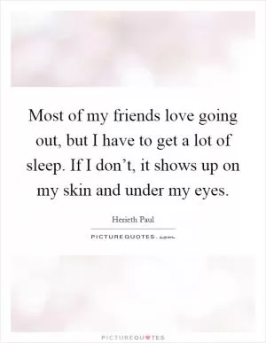 Most of my friends love going out, but I have to get a lot of sleep. If I don’t, it shows up on my skin and under my eyes Picture Quote #1