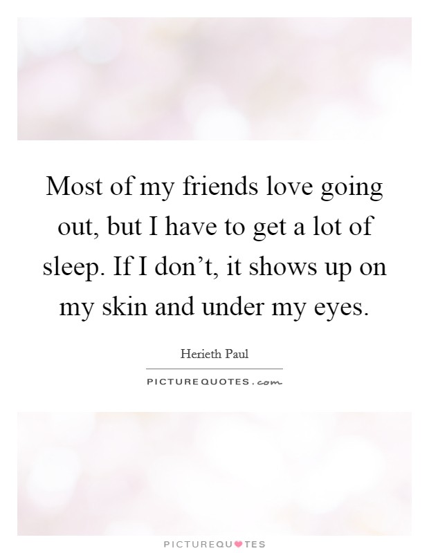 Most of my friends love going out, but I have to get a lot of sleep. If I don't, it shows up on my skin and under my eyes. Picture Quote #1