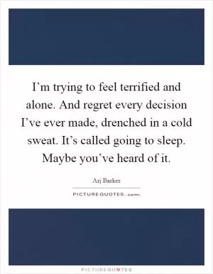 I’m trying to feel terrified and alone. And regret every decision I’ve ever made, drenched in a cold sweat. It’s called going to sleep. Maybe you’ve heard of it Picture Quote #1