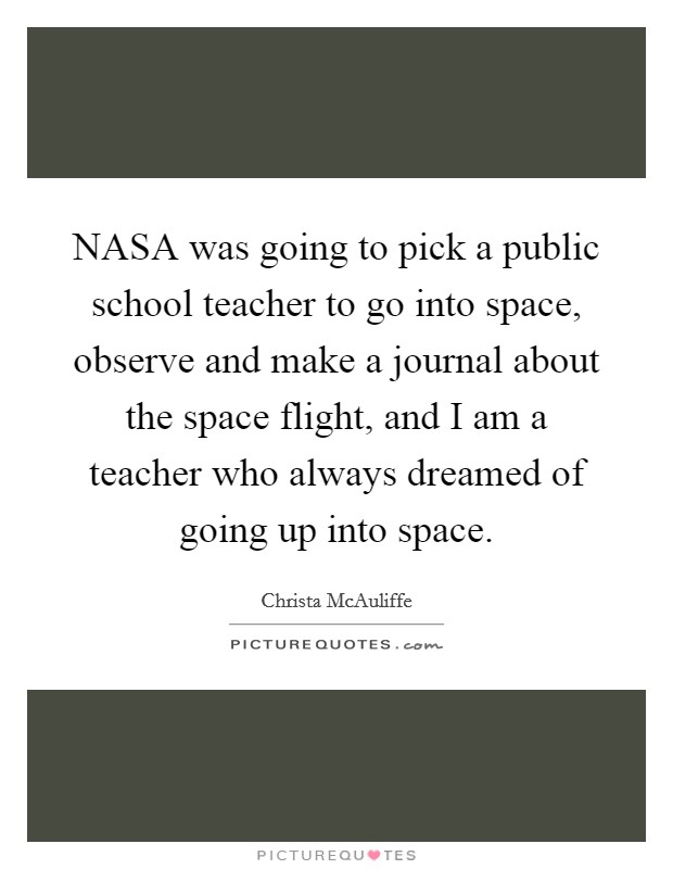 NASA was going to pick a public school teacher to go into space, observe and make a journal about the space flight, and I am a teacher who always dreamed of going up into space. Picture Quote #1