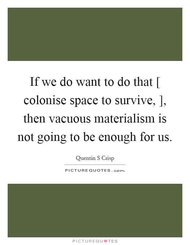 If we do want to do that [ colonise space to survive, ], then vacuous materialism is not going to be enough for us. Picture Quote #1
