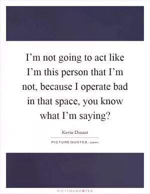 I’m not going to act like I’m this person that I’m not, because I operate bad in that space, you know what I’m saying? Picture Quote #1