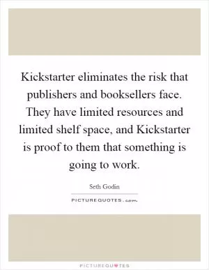 Kickstarter eliminates the risk that publishers and booksellers face. They have limited resources and limited shelf space, and Kickstarter is proof to them that something is going to work Picture Quote #1